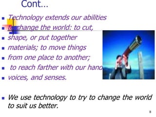 Cont…
 Technology extends our abilities
 to change the world: to cut,
 shape, or put together
 materials; to move things
 from one place to another;
 to reach farther with our hands,
 voices, and senses.
 We use technology to try to change the world
to suit us better.
8
 