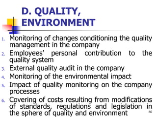 D. QUALITY,
ENVIRONMENT
1. Monitoring of changes conditioning the quality
management in the company
2. Employees’ personal contribution to the
quality system
3. External quality audit in the company
4. Monitoring of the environmental impact
5. Impact of quality monitoring on the company
processes
6. Covering of costs resulting from modifications
of standards, regulations and legislation in
the sphere of quality and environment 80
 