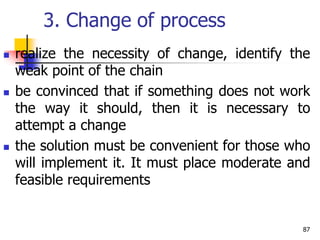 3. Change of process
 realize the necessity of change, identify the
weak point of the chain
 be convinced that if something does not work
the way it should, then it is necessary to
attempt a change
 the solution must be convenient for those who
will implement it. It must place moderate and
feasible requirements
87
 
