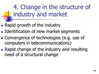 4. Change in the structure of
industry and market
 Rapid growth of the industry
 Identification of new market segments
 Convergence of technologies (e.g. use of
computers in telecommunications)
 Rapid change of the industry and resulting
need of a structural change
88
 