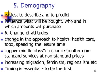 5. Demography
 easiest to describe and to predict
 influence what will be bought, who and in
which amounts will purchase
 6. Change of attitudes
 change in the approach to health: health-care,
food, spending the leisure time
 “upper-middle class”: a chance to offer non-
standard services at non-standard prices
 increasing migration, feminism, regionalism etc
 Timing is essential - to be the first 89
 