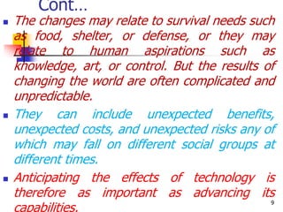 Cont…
 The changes may relate to survival needs such
as food, shelter, or defense, or they may
relate to human aspirations such as
knowledge, art, or control. But the results of
changing the world are often complicated and
unpredictable.
 They can include unexpected benefits,
unexpected costs, and unexpected risks any of
which may fall on different social groups at
different times.
 Anticipating the effects of technology is
therefore as important as advancing its
capabilities.
9
 