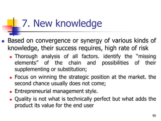 7. New knowledge
 Based on convergence or synergy of various kinds of
knowledge, their success requires, high rate of risk
 Thorough analysis of all factors. identify the “missing
elements” of the chain and possibilities of their
supplementing or substitution;
 Focus on winning the strategic position at the market. the
second chance usually does not come;
 Entrepreneurial management style.
 Quality is not what is technically perfect but what adds the
product its value for the end user
90
 