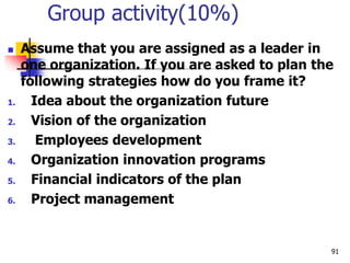 Group activity(10%)
 Assume that you are assigned as a leader in
one organization. If you are asked to plan the
following strategies how do you frame it?
1. Idea about the organization future
2. Vision of the organization
3. Employees development
4. Organization innovation programs
5. Financial indicators of the plan
6. Project management
91
 