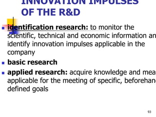 INNOVATION IMPULSES
OF THE R&D
 identification research: to monitor the
scientific, technical and economic information an
identify innovation impulses applicable in the
company
 basic research
 applied research: acquire knowledge and mean
applicable for the meeting of specific, beforehand
defined goals
93
 