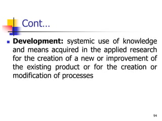 Cont…
 Development: systemic use of knowledge
and means acquired in the applied research
for the creation of a new or improvement of
the existing product or for the creation or
modification of processes
94
 