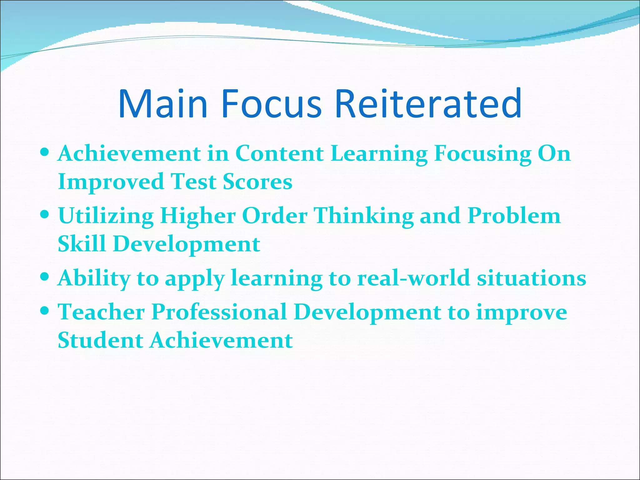 Main Focus Reiterated Achievement in Content Learning Focusing On Improved Test Scores Utilizing Higher Order Thinking and Problem Skill Development Ability to apply learning to real-world situations Teacher Professional Development to improve Student Achievement 