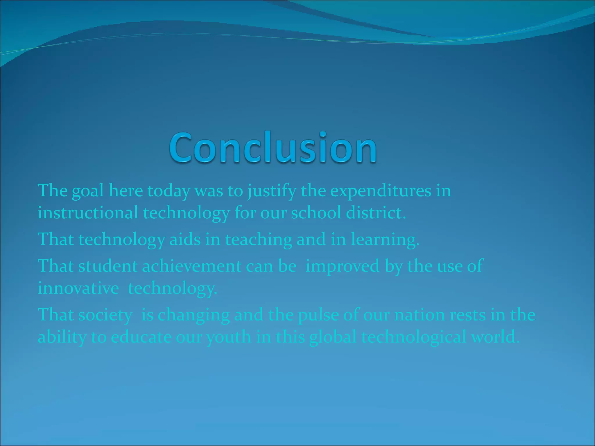 The goal here today was to justify the expenditures in instructional technology for our school district. That technology aids in teaching and in learning. That student achievement can be  improved by the use of innovative  technology. That society  is changing and the pulse of our nation rests in the ability to educate our youth in this global technological world. 