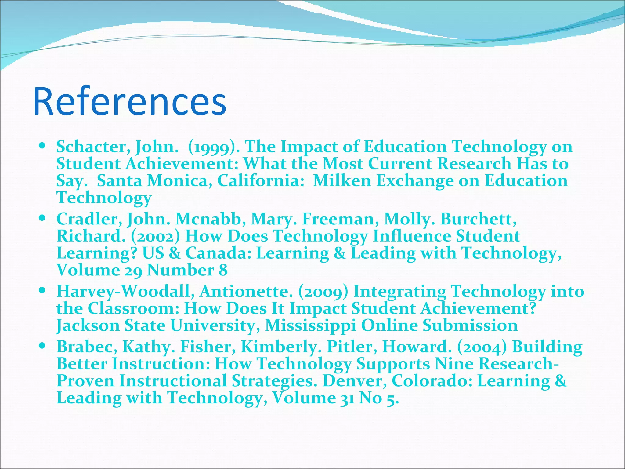 References Schacter, John.  (1999). The Impact of Education Technology on Student Achievement: What the Most Current Research Has to Say.  Santa Monica, California:  Milken Exchange on Education Technology Cradler, John. Mcnabb, Mary. Freeman, Molly. Burchett, Richard. (2002) How Does Technology Influence Student Learning? US & Canada: Learning & Leading with Technology, Volume 29 Number 8 Harvey-Woodall, Antionette. (2009) Integrating Technology into the Classroom: How Does It Impact Student Achievement? Jackson State University, Mississippi Online Submission Brabec, Kathy. Fisher, Kimberly. Pitler, Howard. (2004) Building Better Instruction: How Technology Supports Nine Research-Proven Instructional Strategies. Denver, Colorado: Learning & Leading with Technology, Volume 31 No 5.  