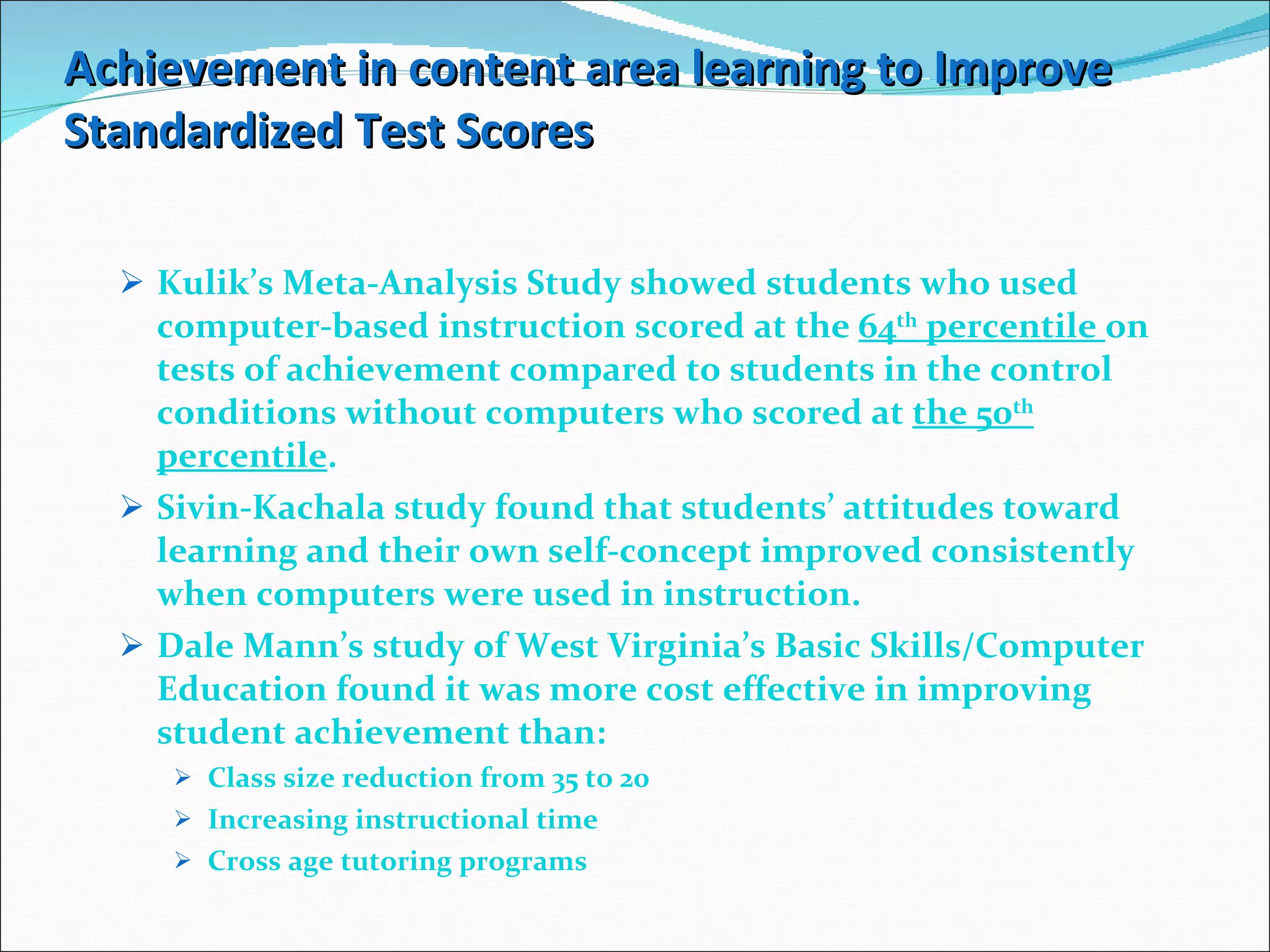 Achievement in content area learning to Improve Standardized Test Scores Kulik’s Meta-Analysis Study showed students who used computer-based instruction scored at the  64 th  percentile  on tests of achievement compared to students in the control conditions without computers who scored at  the 50 th  percentile . Sivin-Kachala study found that students’ attitudes toward learning and their own self-concept improved consistently when computers were used in instruction. Dale Mann’s study of West Virginia’s Basic Skills/Computer Education found it was more cost effective in improving student achievement than: Class size reduction from 35 to 20 Increasing instructional time Cross age tutoring programs  