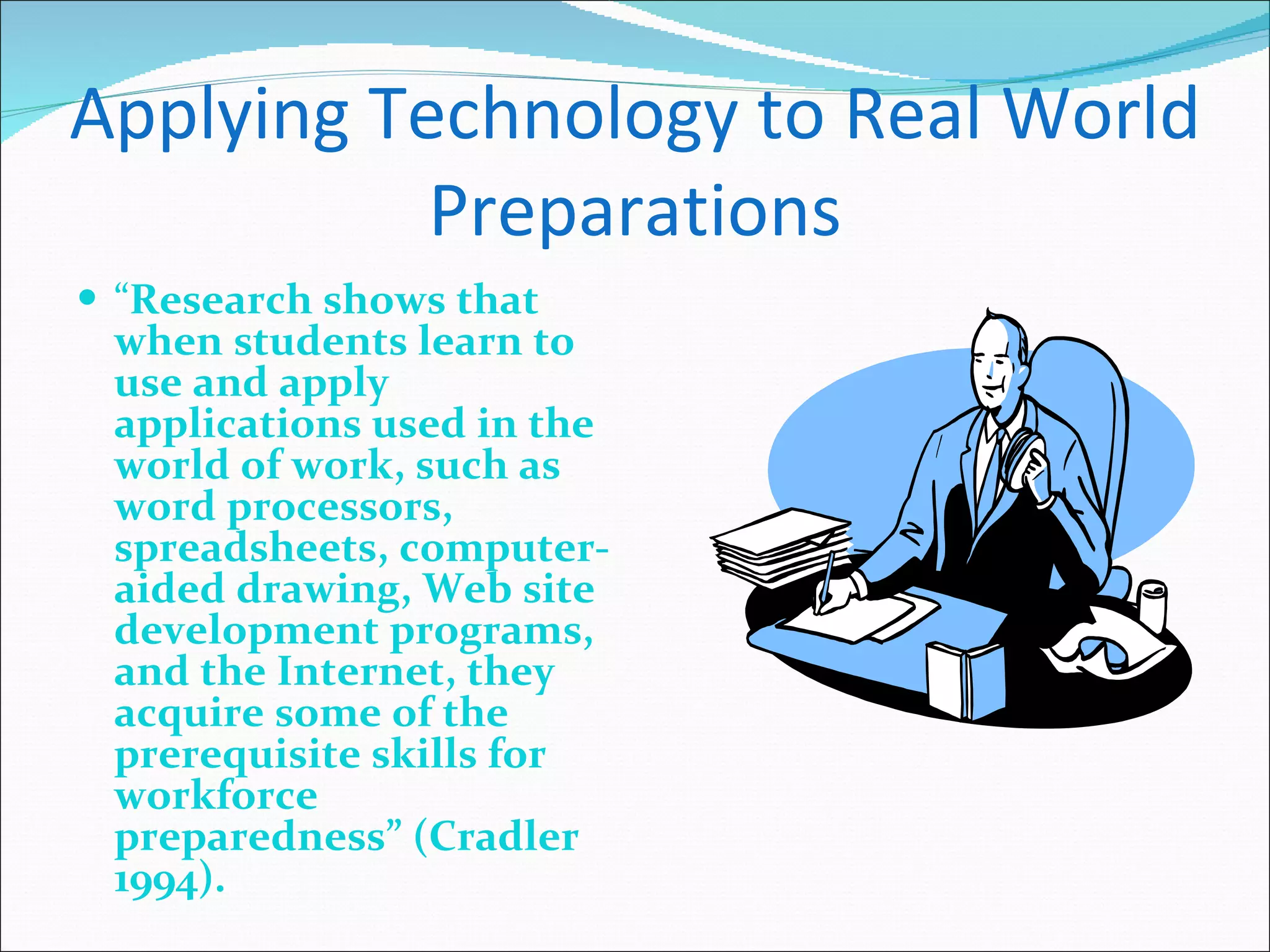 Applying Technology to Real World Preparations “ Research shows that when students learn to use and apply applications used in the world of work, such as word processors, spreadsheets, computer-aided drawing, Web site development programs, and the Internet, they acquire some of the prerequisite skills for workforce preparedness” (Cradler 1994). 
