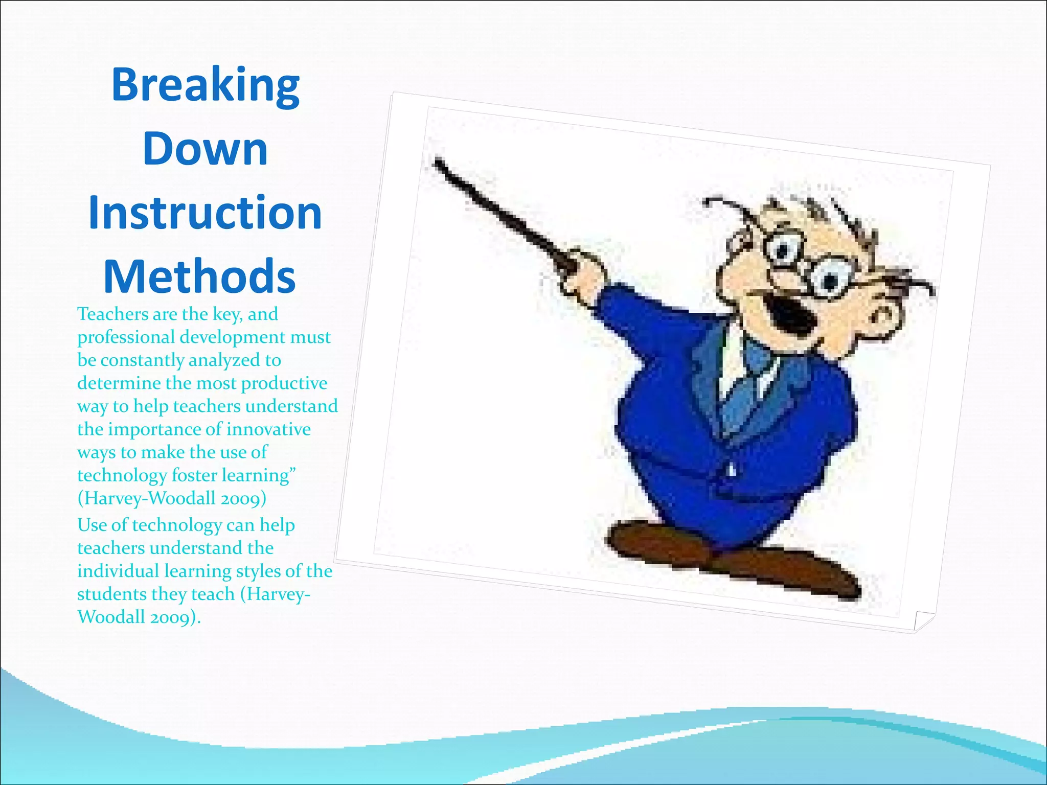 Breaking Down Instruction Methods  Teachers are the key, and professional development must be constantly analyzed to determine the most productive way to help teachers understand the importance of innovative ways to make the use of technology foster learning” (Harvey-Woodall 2009) Use of technology can help teachers understand the individual learning styles of the students they teach (Harvey-Woodall 2009).  