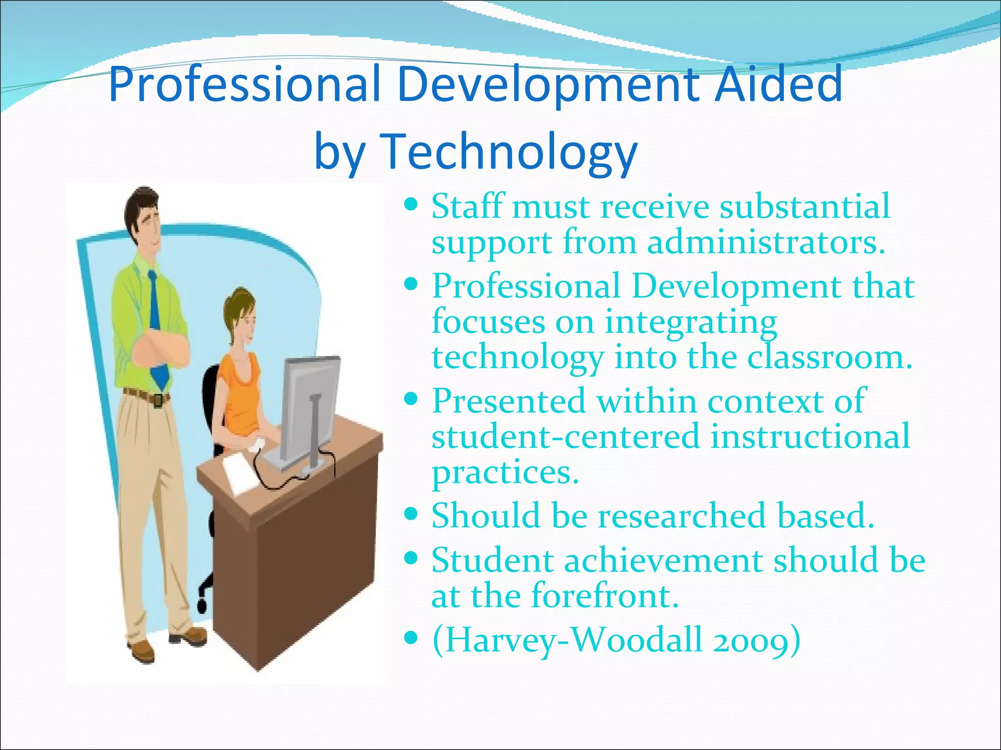 Professional Development Aided by Technology Staff must receive substantial support from administrators. Professional Development that focuses on integrating technology into the classroom. Presented within context of student-centered instructional practices. Should be researched based. Student achievement should be at the forefront. (Harvey-Woodall 2009) 