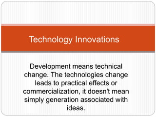 Development means technical
change. The technologies change
leads to practical effects or
commercialization, it doesn't mean
simply generation associated with
ideas.
Technology Innovations
 