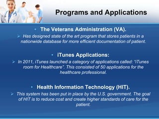 Programs and Applications
• The Veterans Administration (VA).
 Has designed state of the art program that stores patients in a
nationwide database for more efficient documentation of patient.
• iTunes Applications:
 In 2011, iTunes launched a category of applications called: “iTunes
room for Healthcare”. This consisted of 50 applications for the
healthcare professional.
• Health Information Technology (HIT).
 This system has been put in place by the U.S. government. The goal
of HIT is to reduce cost and create higher standards of care for the
patient.
 
