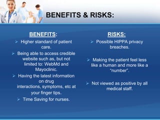 BENEFITS & RISKS:
BENEFITS:
 Higher standard of patient
care.
 Being able to access credible
website such as, but not
limited to: WebMd and
Mayoclinic.
 Having the latest information
on drug
interactions, symptoms, etc at
your finger tips.
 Time Saving for nurses.
RISKS:
 Possible HIPPA privacy
breaches.
 Making the patient feel less
like a human and more like a
“number”.
 Not viewed as positive by all
medical staff.
 