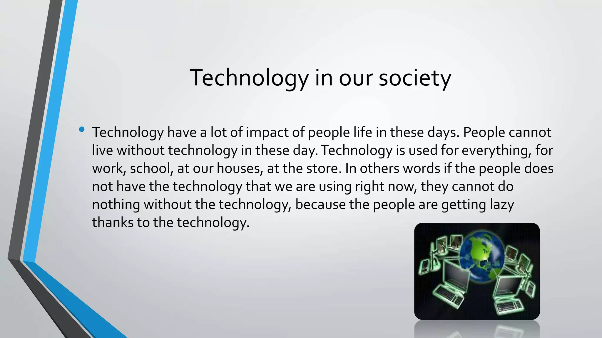 Technology in our society 
• Technology have a lot of impact of people life in these days. People cannot 
live without technology in these day. Technology is used for everything, for 
work, school, at our houses, at the store. In others words if the people does 
not have the technology that we are using right now, they cannot do 
nothing without the technology, because the people are getting lazy 
thanks to the technology. 
 