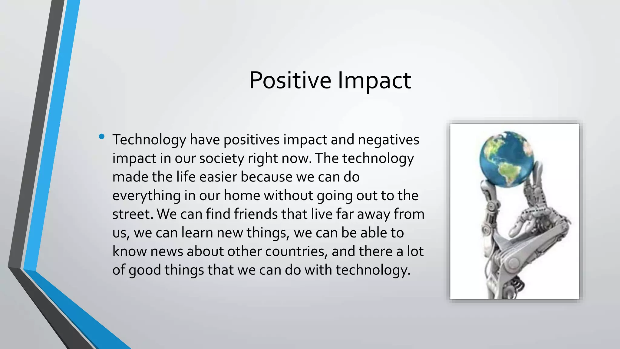 Positive Impact 
• Technology have positives impact and negatives 
impact in our society right now. The technology 
made the life easier because we can do 
everything in our home without going out to the 
street. We can find friends that live far away from 
us, we can learn new things, we can be able to 
know news about other countries, and there a lot 
of good things that we can do with technology. 
 