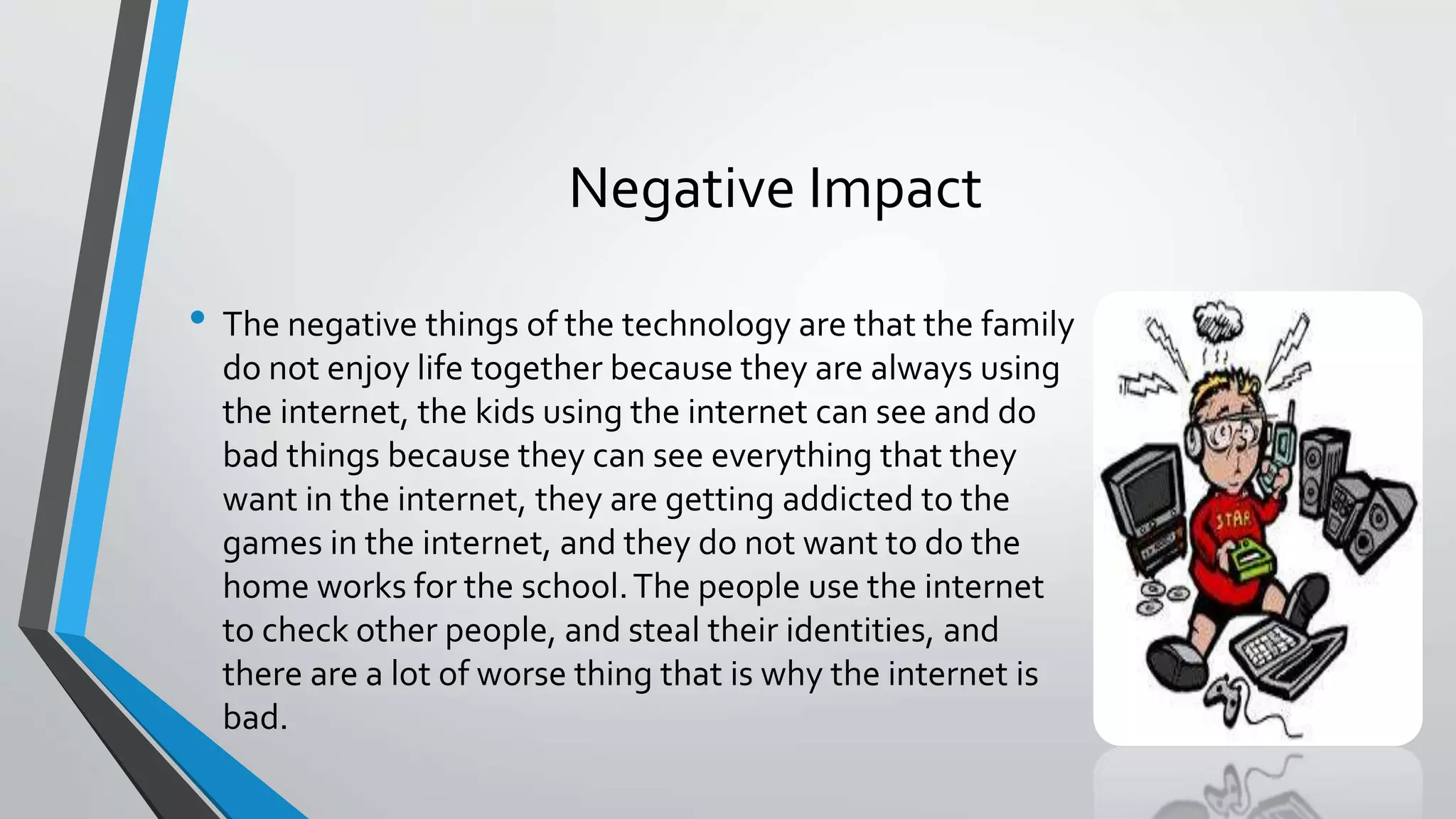 Negative Impact 
• The negative things of the technology are that the family 
do not enjoy life together because they are always using 
the internet, the kids using the internet can see and do 
bad things because they can see everything that they 
want in the internet, they are getting addicted to the 
games in the internet, and they do not want to do the 
home works for the school. The people use the internet 
to check other people, and steal their identities, and 
there are a lot of worse thing that is why the internet is 
bad. 
 