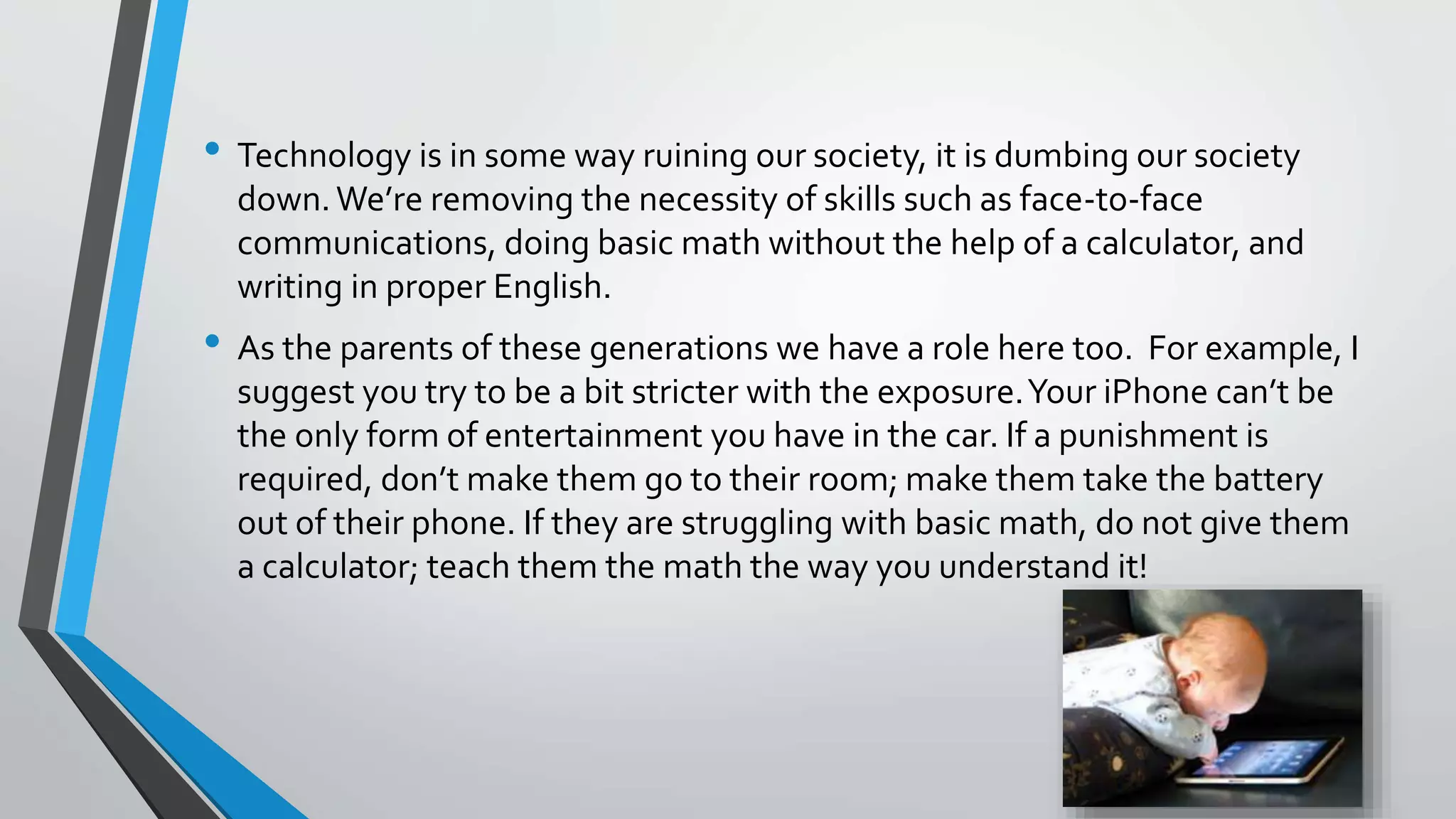 • Technology is in some way ruining our society, it is dumbing our society 
down. We’re removing the necessity of skills such as face-to-face 
communications, doing basic math without the help of a calculator, and 
writing in proper English. 
• As the parents of these generations we have a role here too. For example, I 
suggest you try to be a bit stricter with the exposure. Your iPhone can’t be 
the only form of entertainment you have in the car. If a punishment is 
required, don’t make them go to their room; make them take the battery 
out of their phone. If they are struggling with basic math, do not give them 
a calculator; teach them the math the way you understand it! 
 