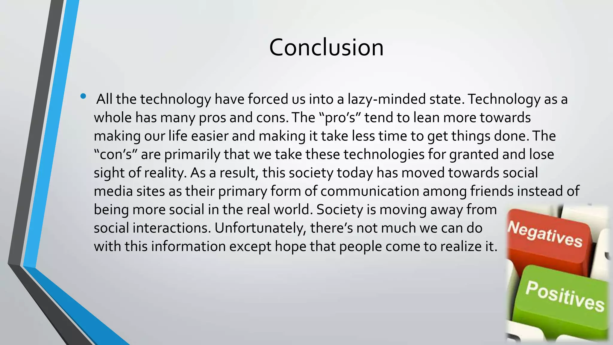Conclusion 
• All the technology have forced us into a lazy-minded state. Technology as a 
whole has many pros and cons. The “pro’s” tend to lean more towards 
making our life easier and making it take less time to get things done. The 
“con’s” are primarily that we take these technologies for granted and lose 
sight of reality. As a result, this society today has moved towards social 
media sites as their primary form of communication among friends instead of 
being more social in the real world. Society is moving away from 
social interactions. Unfortunately, there’s not much we can do 
with this information except hope that people come to realize it. 
 