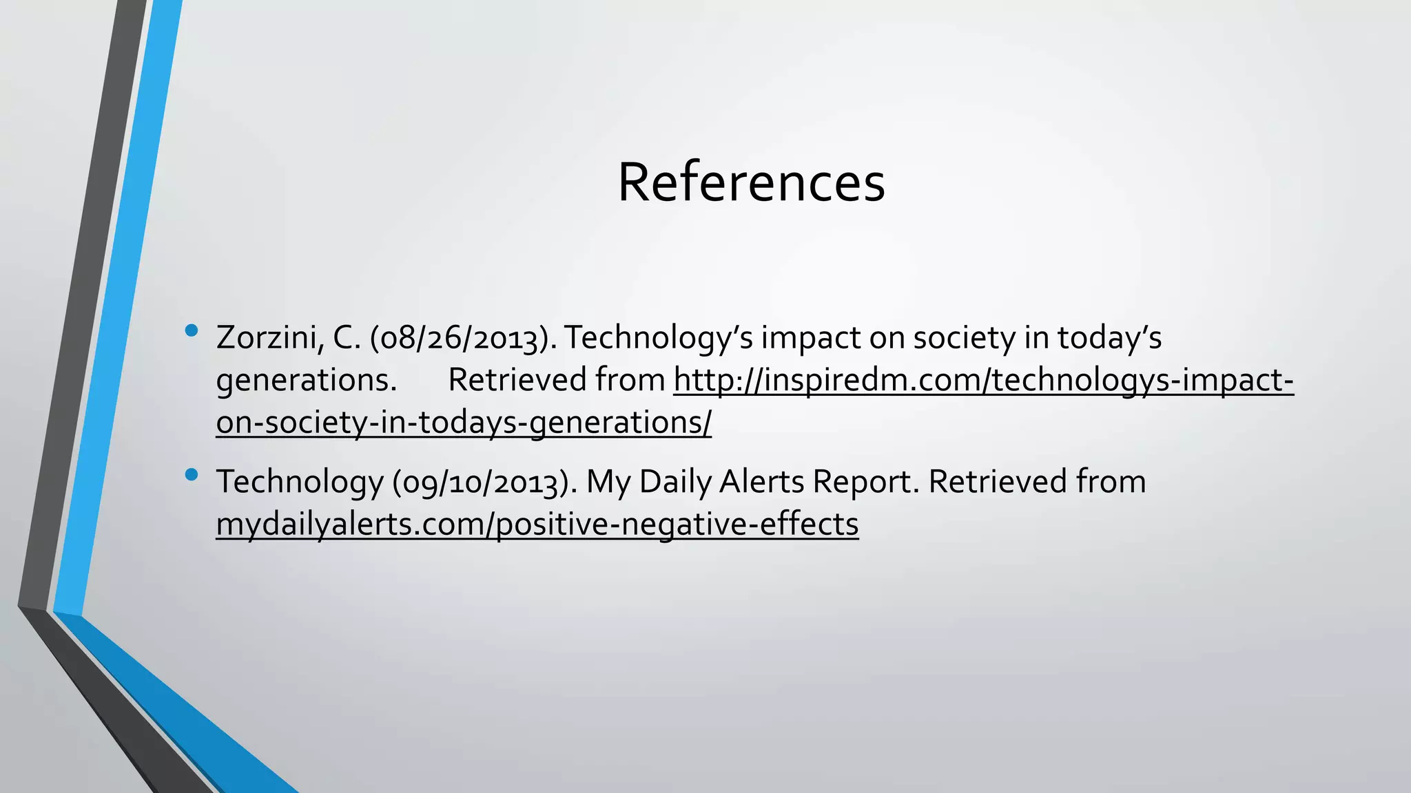 References 
• Zorzini, C. (08/26/2013). Technology’s impact on society in today’s 
generations. Retrieved from http://inspiredm.com/technologys-impact-on- 
society-in-todays-generations/ 
• Technology (09/10/2013). My Daily Alerts Report. Retrieved from 
mydailyalerts.com/positive-negative-effects 
