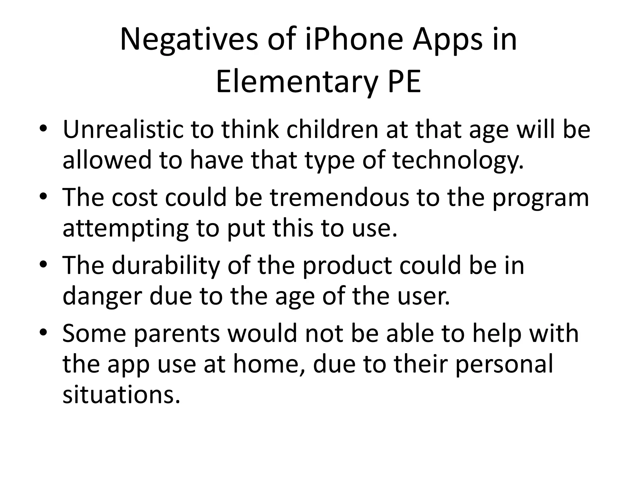 Negatives of iPhone Apps in Elementary PEUnrealistic to think children at that age will be allowed to have that type of technology.The cost could be tremendous to the program attempting to put this to use.The durability of the product could be in danger due to the age of the user.  Some parents would not be able to help with the app use at home, due to their personal situations.  