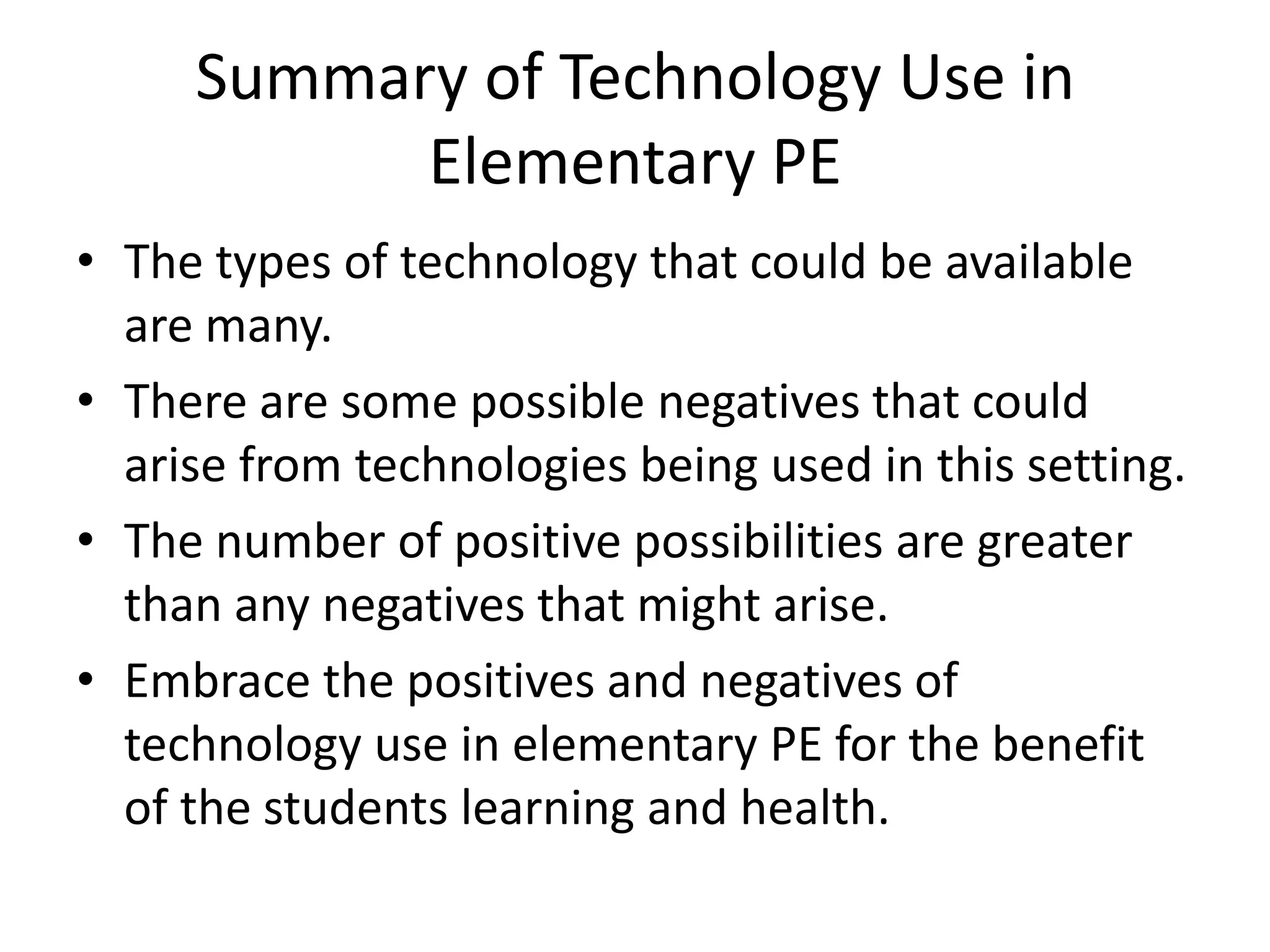 Summary of Technology Use in Elementary PEThe types of technology that could be available are many.There are some possible negatives that could arise from technologies being used in this setting.The number of positive possibilities are greater than any negatives that might arise.Embrace the positives and negatives of technology use in elementary PE for the benefit of the students learning and health.