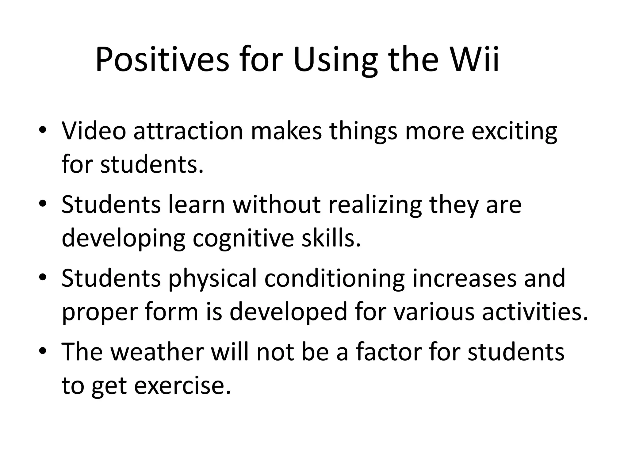 Positives for Using the Wii	Video attraction makes things more exciting for students.Students learn without realizing they are developing cognitive skills.Students physical conditioning increases and proper form is developed for various activities. The weather will not be a factor for students to get exercise.
