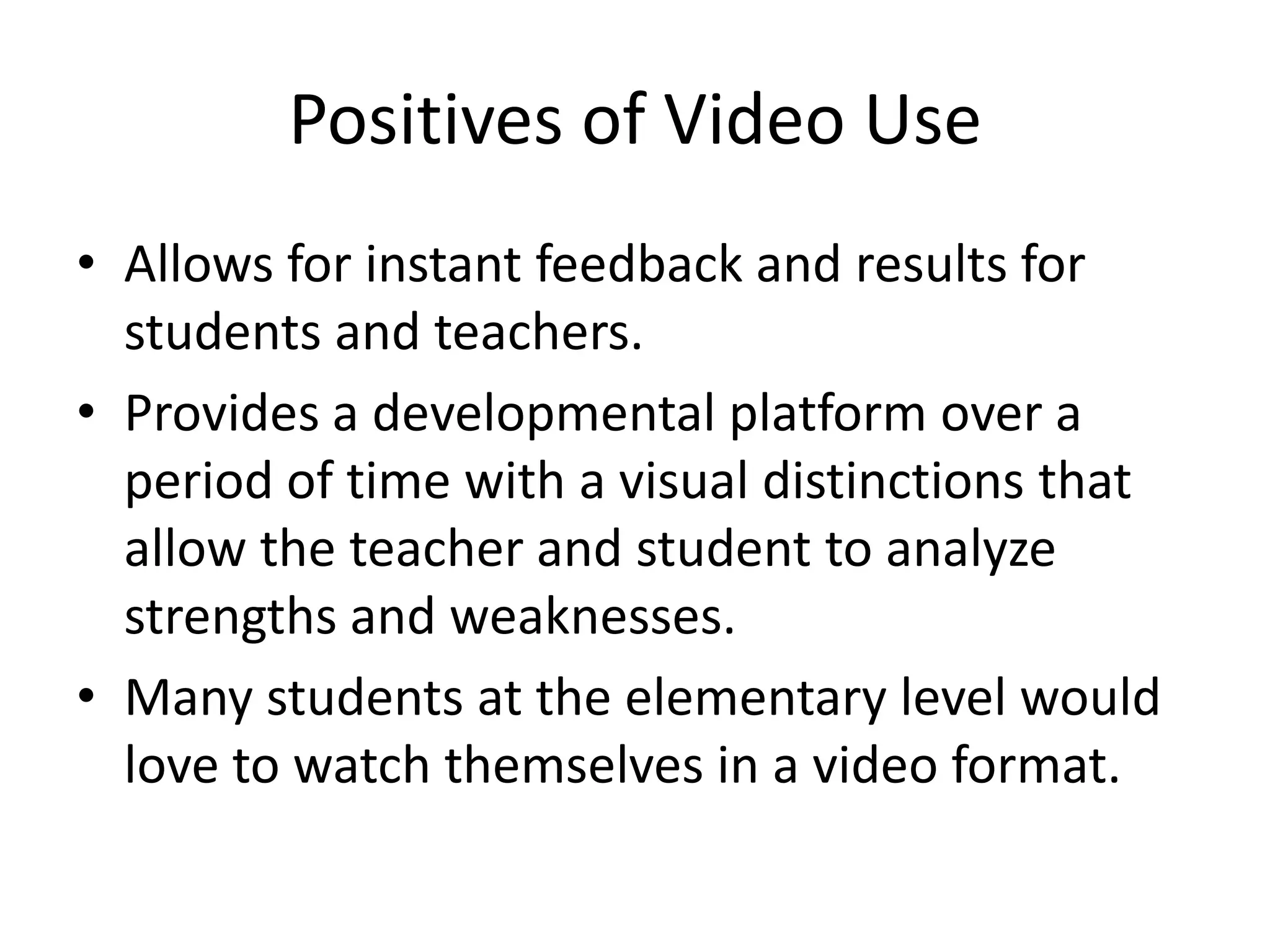 Positives of Video UseAllows for instant feedback and results for students and teachers.Provides a developmental platform over a period of time with a visual distinctions that allow the teacher and student to analyze strengths and weaknesses.Many students at the elementary level would love to watch themselves in a video format.