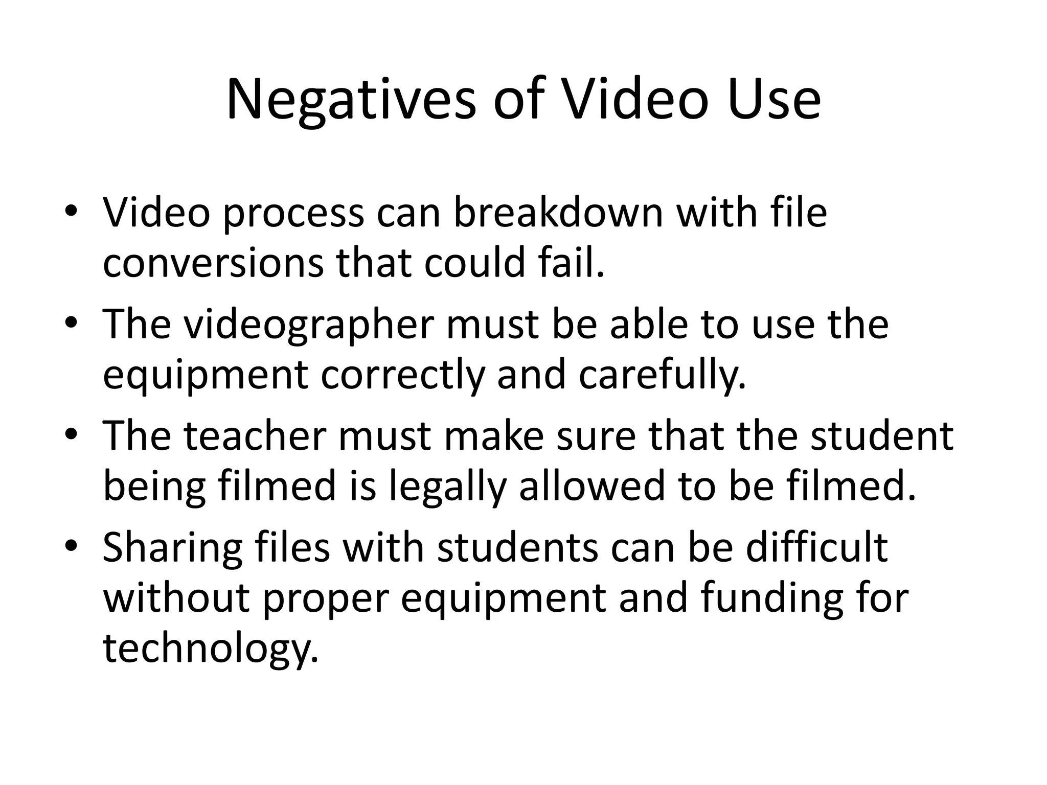 Negatives of Video UseVideo process can breakdown with file conversions that could fail.The videographer must be able to use the equipment correctly and carefully. The teacher must make sure that the student being filmed is legally allowed to be filmed. Sharing files with students can be difficult without proper equipment and funding for technology.