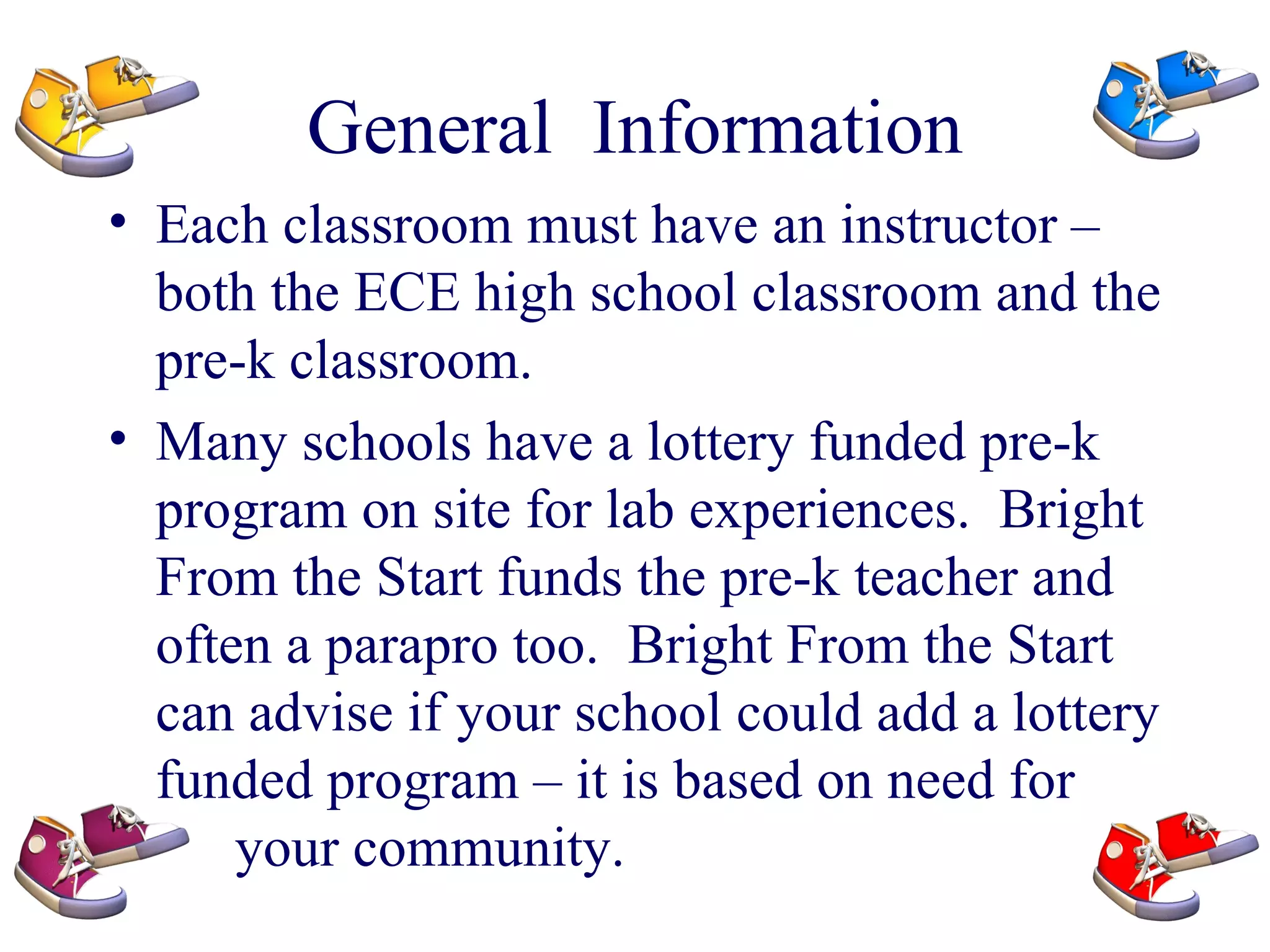 General  Information Each classroom must have an instructor – both the ECE high school classroom and the pre-k classroom. Many schools have a lottery funded pre-k program on site for lab experiences.  Bright From the Start funds the pre-k teacher and often a parapro too.  Bright From the Start can advise if your school could add a lottery funded program – it is based on need for  your community. 