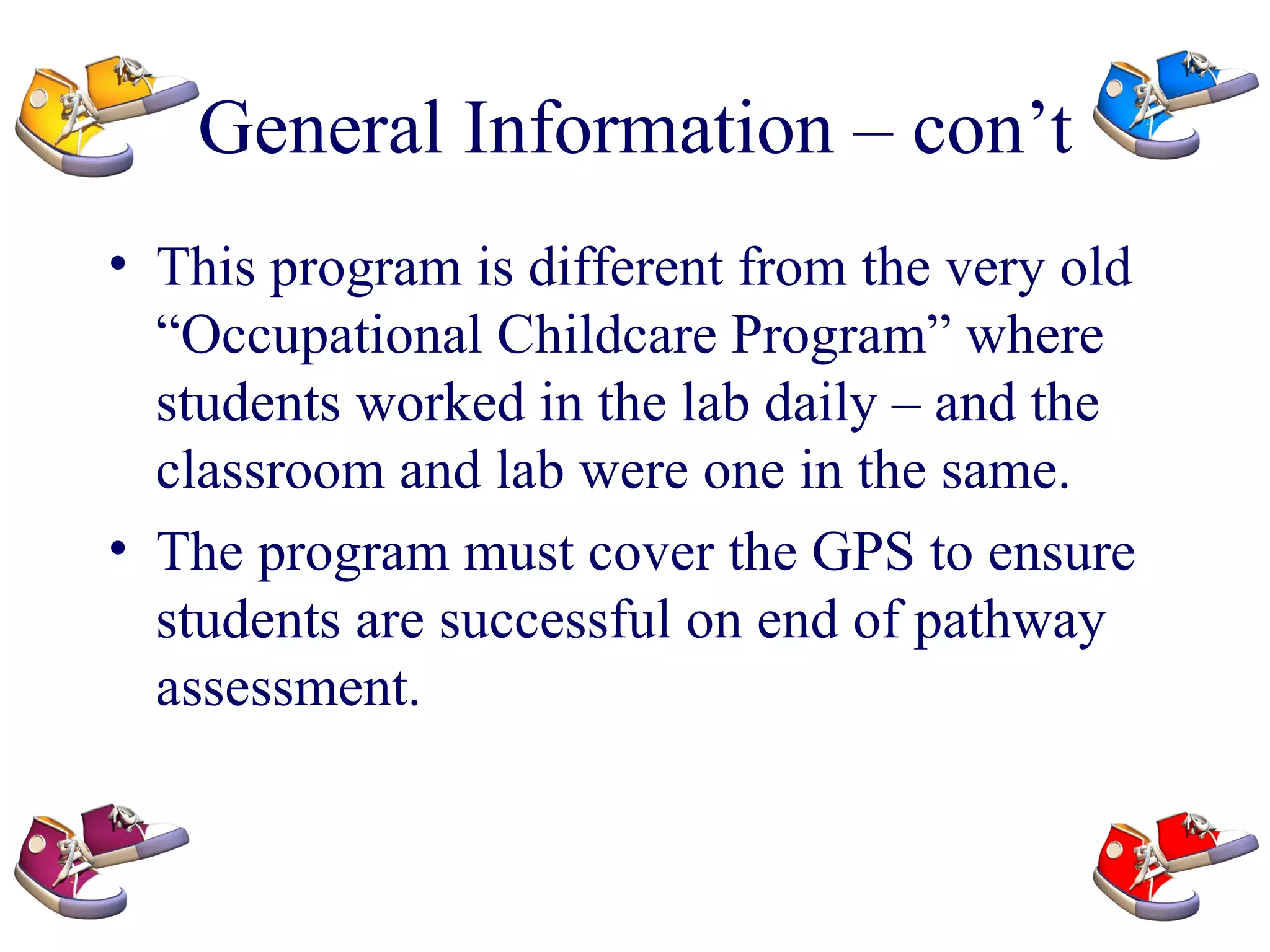 General Information – con’t This program is different from the very old “Occupational Childcare Program” where students worked in the lab daily – and the classroom and lab were one in the same.  The program must cover the GPS to ensure students are successful on end of pathway assessment. 