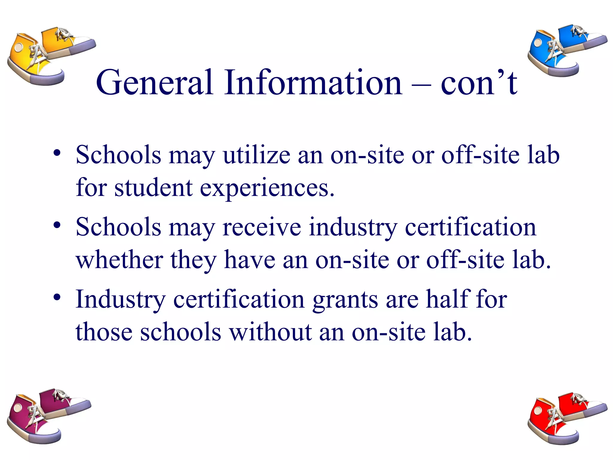 General Information – con’t Schools may utilize an on-site or off-site lab for student experiences. Schools may receive industry certification whether they have an on-site or off-site lab. Industry certification grants are half for those schools without an on-site lab. 