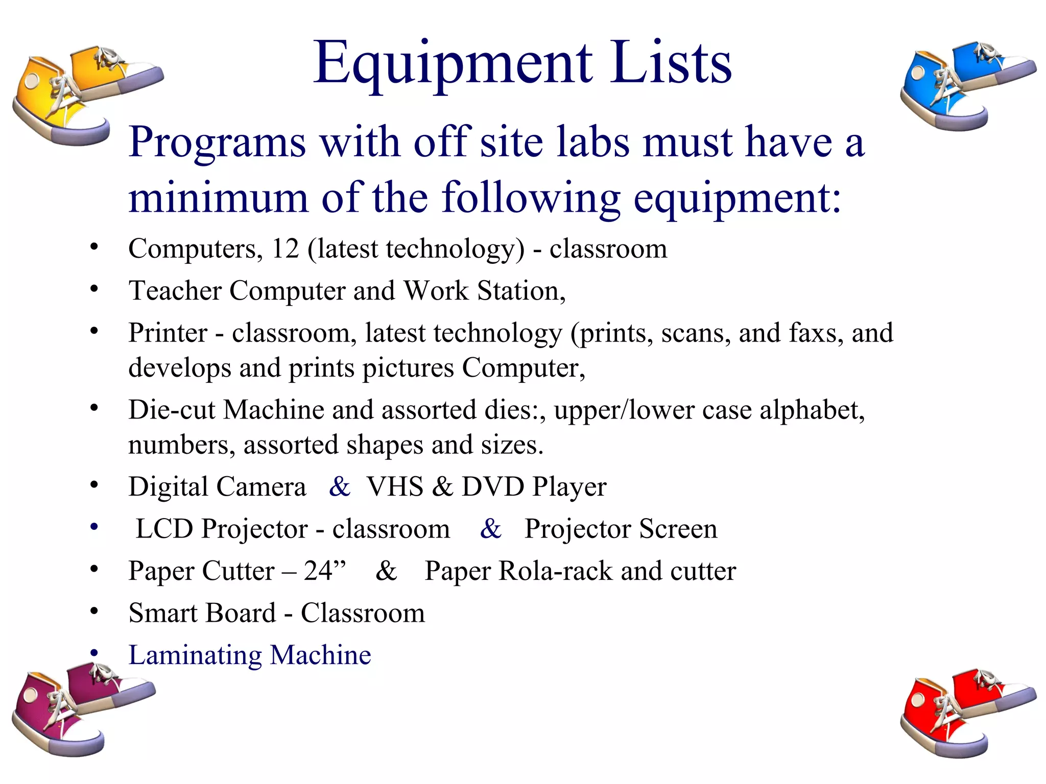 Equipment Lists Programs with off site labs must have a minimum of the following equipment: Computers, 12 (latest technology) - classroom   Teacher Computer and Work Station,  Printer - classroom, latest technology (prints, scans, and faxs, and develops and prints pictures   Computer,  Die-cut Machine and assorted dies:, upper/lower case alphabet, numbers, assorted shapes and sizes.   Digital Camera   &  VHS & DVD Player  LCD Projector - classroom   &  Projector Screen Paper Cutter – 24”  &   Paper Rola-rack and cutter   Smart Board - Classroom   Laminating Machine 