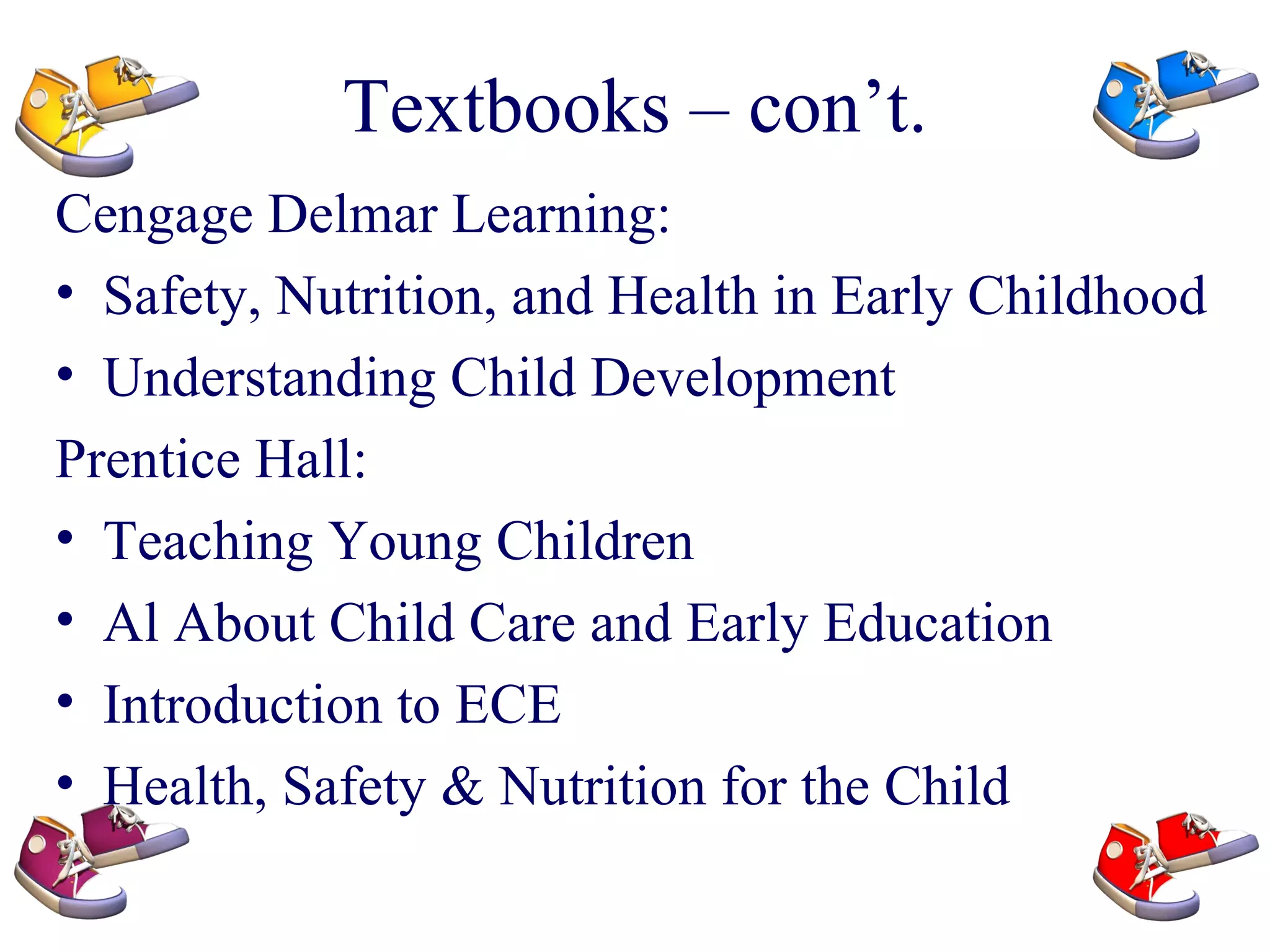 Textbooks – con’t. Cengage Delmar Learning: Safety, Nutrition, and Health in Early Childhood Understanding Child Development Prentice Hall: Teaching Young Children Al About Child Care and Early Education Introduction to ECE Health, Safety & Nutrition for the Child 