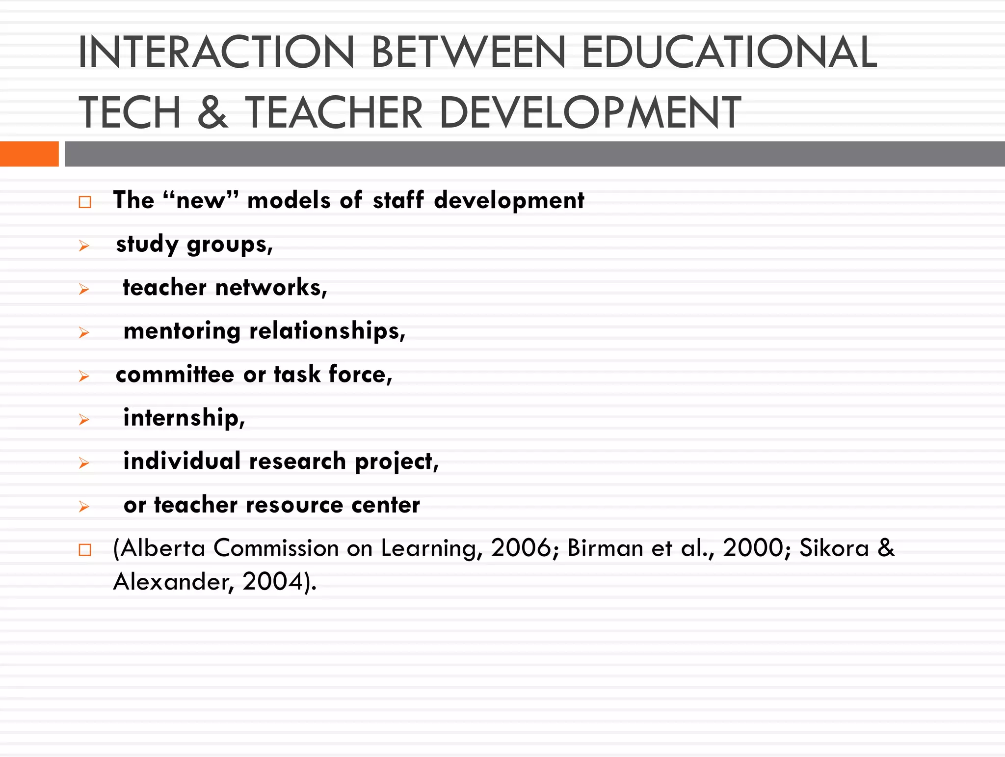 INTERACTION BETWEEN EDUCATIONAL
TECH & TEACHER DEVELOPMENT
 The “new” models of staff development
 study groups,
 teacher networks,
 mentoring relationships,
 committee or task force,
 internship,
 individual research project,
 or teacher resource center
 (Alberta Commission on Learning, 2006; Birman et al., 2000; Sikora &
Alexander, 2004).
 