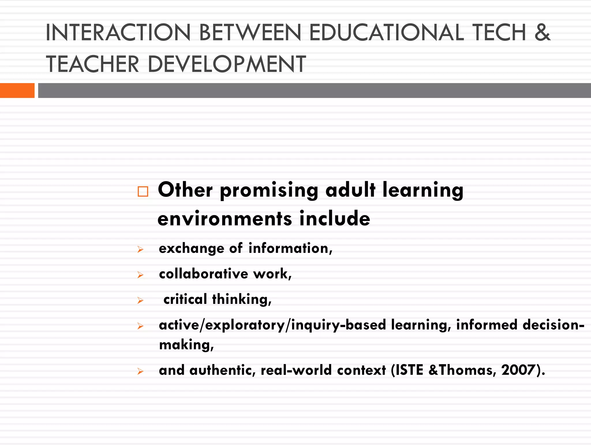 INTERACTION BETWEEN EDUCATIONAL TECH &
TEACHER DEVELOPMENT
 Other promising adult learning
environments include
 exchange of information,
 collaborative work,
 critical thinking,
 active/exploratory/inquiry-based learning, informed decision-
making,
 and authentic, real-world context (ISTE &Thomas, 2007).
 