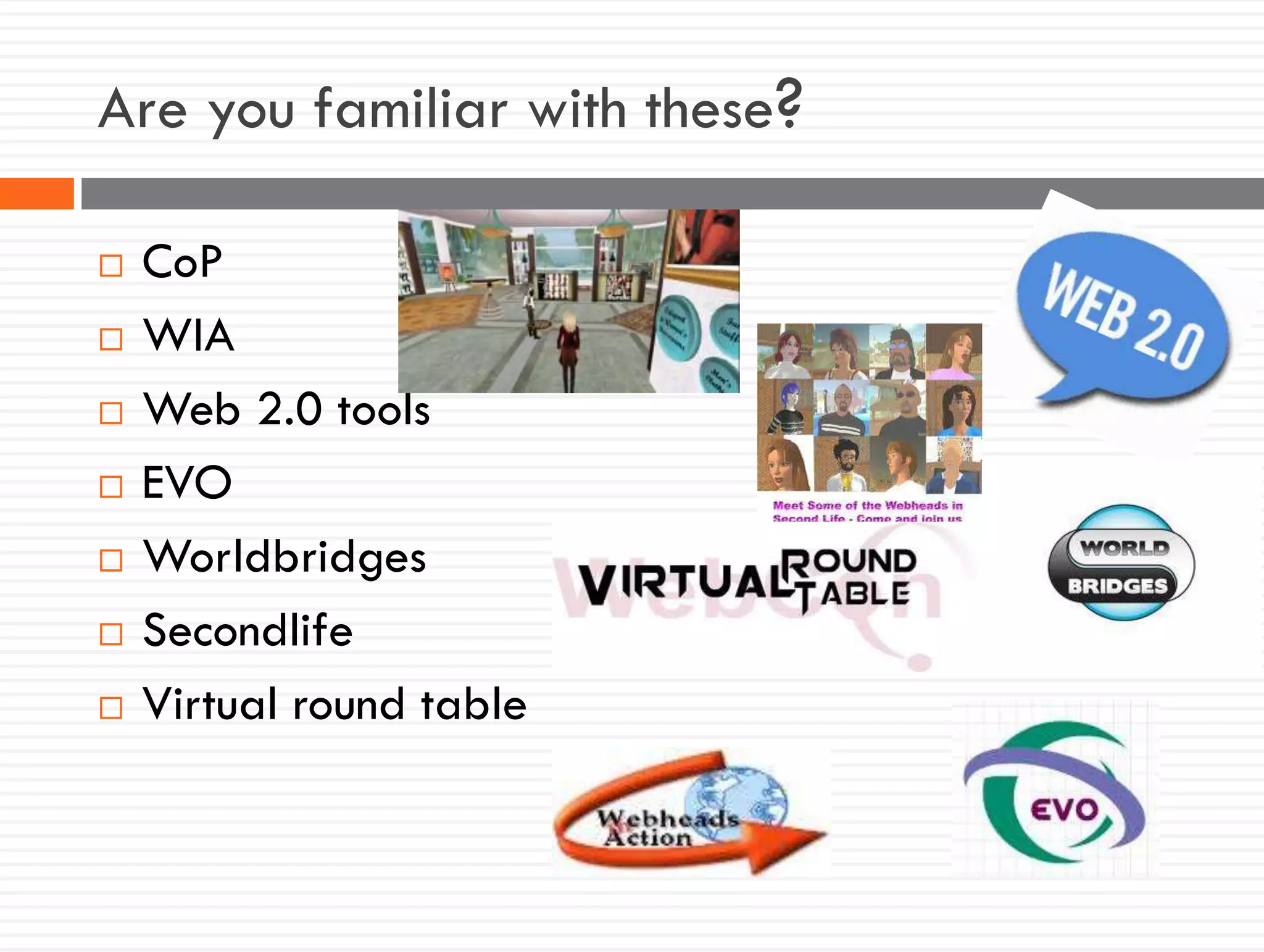 Are you familiar with these?
 CoP
 WIA
 Web 2.0 tools
 EVO
 Worldbridges
 Secondlife
 Virtual round table
 
