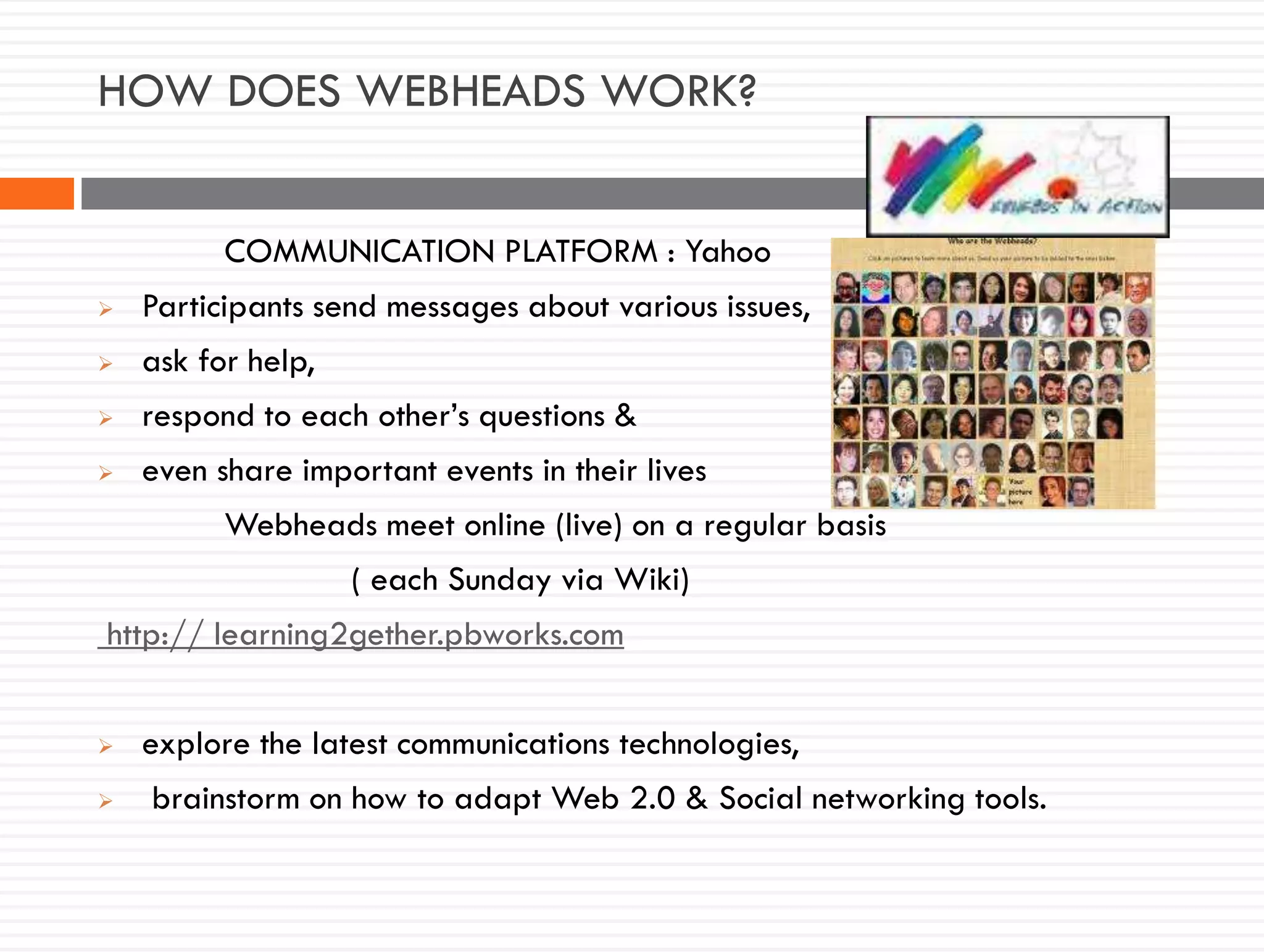HOW DOES WEBHEADS WORK?
COMMUNICATION PLATFORM : Yahoo
 Participants send messages about various issues,
 ask for help,
 respond to each other’s questions &
 even share important events in their lives
Webheads meet online (live) on a regular basis
( each Sunday via Wiki)
http:// learning2gether.pbworks.com
 explore the latest communications technologies,
 brainstorm on how to adapt Web 2.0 & Social networking tools.
 