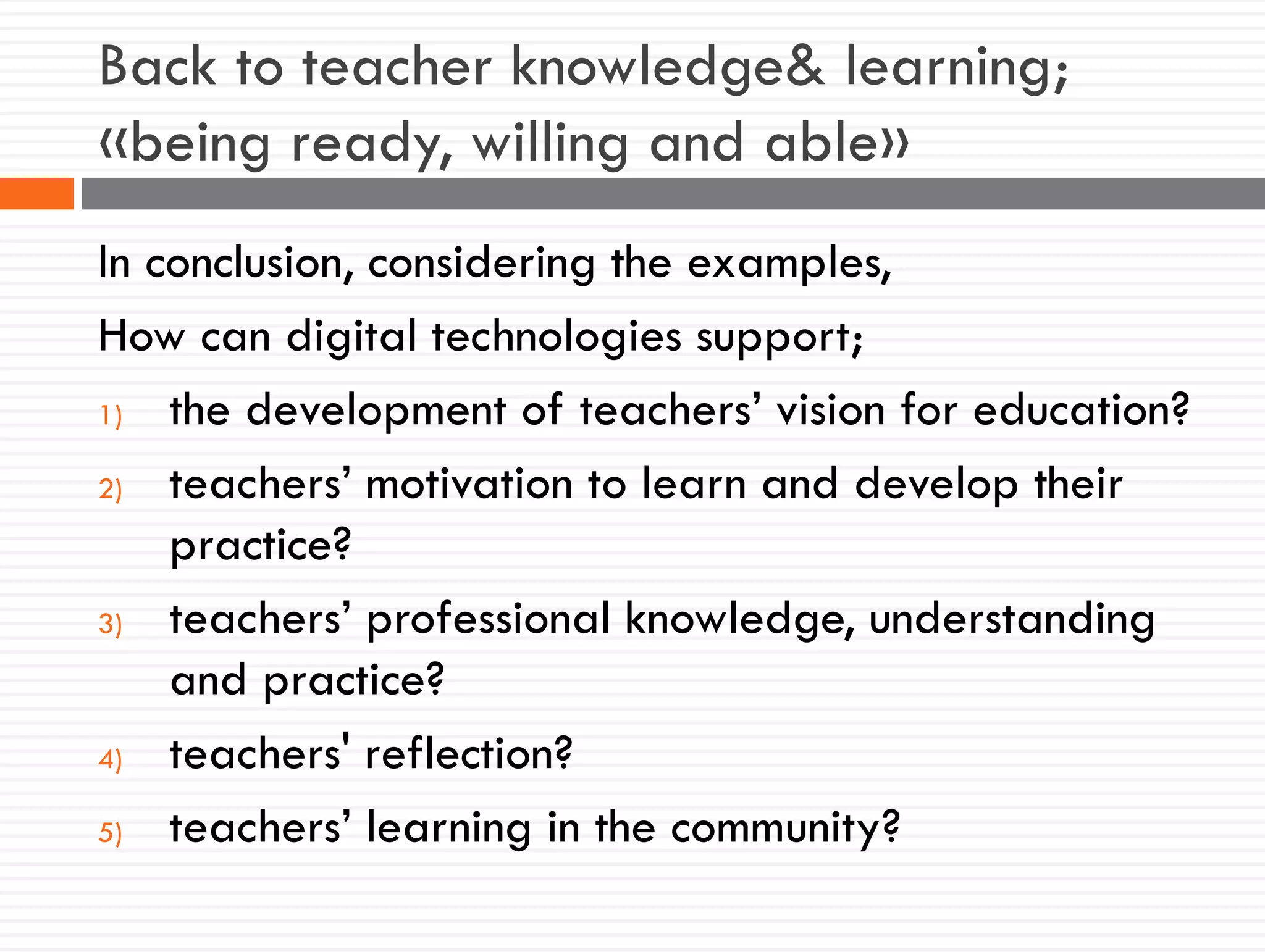 Back to teacher knowledge& learning;
«being ready, willing and able»
In conclusion, considering the examples,
How can digital technologies support;
1) the development of teachers’ vision for education?
2) teachers’ motivation to learn and develop their
practice?
3) teachers’ professional knowledge, understanding
and practice?
4) teachers' reflection?
5) teachers’ learning in the community?
 