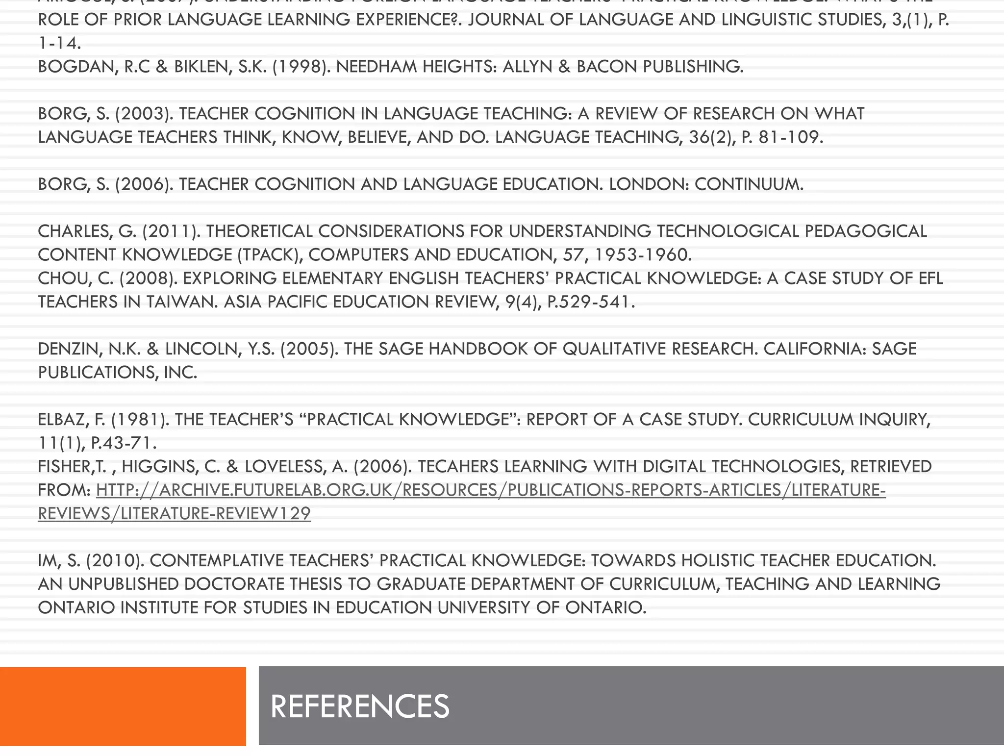 ARIOĞUL, S. (2007). UNDERSTANDING FOREIGN LANGUAGE TEACHERS’ PRACTICAL KNOWLEDGE: WHAT’S THE
ROLE OF PRIOR LANGUAGE LEARNING EXPERIENCE?. JOURNAL OF LANGUAGE AND LINGUISTIC STUDIES, 3,(1), P.
1-14.
BOGDAN, R.C & BIKLEN, S.K. (1998). NEEDHAM HEIGHTS: ALLYN & BACON PUBLISHING.
BORG, S. (2003). TEACHER COGNITION IN LANGUAGE TEACHING: A REVIEW OF RESEARCH ON WHAT
LANGUAGE TEACHERS THINK, KNOW, BELIEVE, AND DO. LANGUAGE TEACHING, 36(2), P. 81-109.
BORG, S. (2006). TEACHER COGNITION AND LANGUAGE EDUCATION. LONDON: CONTINUUM.
CHARLES, G. (2011). THEORETICAL CONSIDERATIONS FOR UNDERSTANDING TECHNOLOGICAL PEDAGOGICAL
CONTENT KNOWLEDGE (TPACK), COMPUTERS AND EDUCATION, 57, 1953-1960.
CHOU, C. (2008). EXPLORING ELEMENTARY ENGLISH TEACHERS’ PRACTICAL KNOWLEDGE: A CASE STUDY OF EFL
TEACHERS IN TAIWAN. ASIA PACIFIC EDUCATION REVIEW, 9(4), P.529-541.
DENZIN, N.K. & LINCOLN, Y.S. (2005). THE SAGE HANDBOOK OF QUALITATIVE RESEARCH. CALIFORNIA: SAGE
PUBLICATIONS, INC.
ELBAZ, F. (1981). THE TEACHER’S “PRACTICAL KNOWLEDGE”: REPORT OF A CASE STUDY. CURRICULUM INQUIRY,
11(1), P.43-71.
FISHER,T. , HIGGINS, C. & LOVELESS, A. (2006). TECAHERS LEARNING WITH DIGITAL TECHNOLOGIES, RETRIEVED
FROM: HTTP://ARCHIVE.FUTURELAB.ORG.UK/RESOURCES/PUBLICATIONS-REPORTS-ARTICLES/LITERATURE-
REVIEWS/LITERATURE-REVIEW129
IM, S. (2010). CONTEMPLATIVE TEACHERS’ PRACTICAL KNOWLEDGE: TOWARDS HOLISTIC TEACHER EDUCATION.
AN UNPUBLISHED DOCTORATE THESIS TO GRADUATE DEPARTMENT OF CURRICULUM, TEACHING AND LEARNING
ONTARIO INSTITUTE FOR STUDIES IN EDUCATION UNIVERSITY OF ONTARIO.
REFERENCES
 