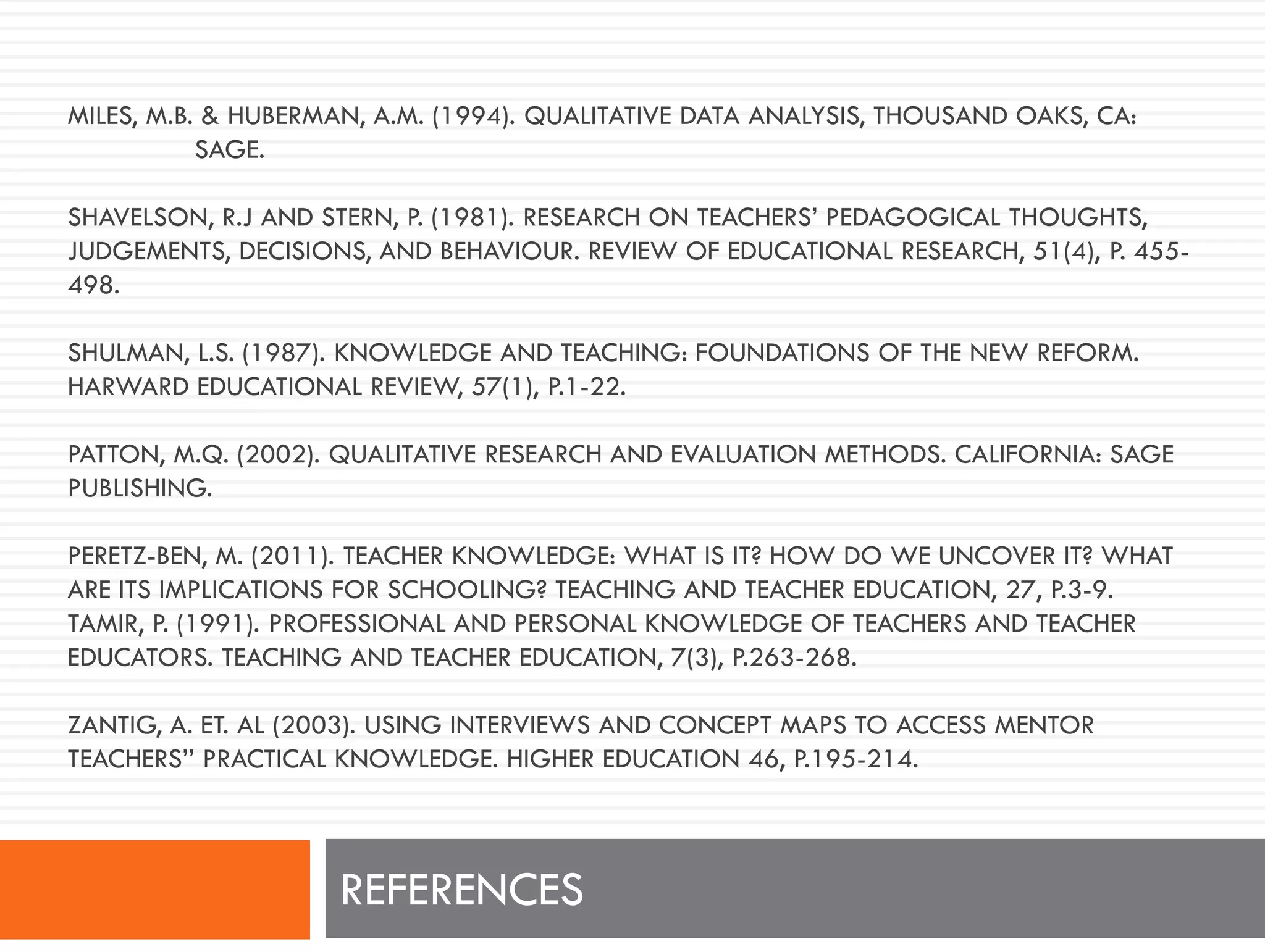MILES, M.B. & HUBERMAN, A.M. (1994). QUALITATIVE DATA ANALYSIS, THOUSAND OAKS, CA:
SAGE.
SHAVELSON, R.J AND STERN, P. (1981). RESEARCH ON TEACHERS’ PEDAGOGICAL THOUGHTS,
JUDGEMENTS, DECISIONS, AND BEHAVIOUR. REVIEW OF EDUCATIONAL RESEARCH, 51(4), P. 455-
498.
SHULMAN, L.S. (1987). KNOWLEDGE AND TEACHING: FOUNDATIONS OF THE NEW REFORM.
HARWARD EDUCATIONAL REVIEW, 57(1), P.1-22.
PATTON, M.Q. (2002). QUALITATIVE RESEARCH AND EVALUATION METHODS. CALIFORNIA: SAGE
PUBLISHING.
PERETZ-BEN, M. (2011). TEACHER KNOWLEDGE: WHAT IS IT? HOW DO WE UNCOVER IT? WHAT
ARE ITS IMPLICATIONS FOR SCHOOLING? TEACHING AND TEACHER EDUCATION, 27, P.3-9.
TAMIR, P. (1991). PROFESSIONAL AND PERSONAL KNOWLEDGE OF TEACHERS AND TEACHER
EDUCATORS. TEACHING AND TEACHER EDUCATION, 7(3), P.263-268.
ZANTIG, A. ET. AL (2003). USING INTERVIEWS AND CONCEPT MAPS TO ACCESS MENTOR
TEACHERS’’ PRACTICAL KNOWLEDGE. HIGHER EDUCATION 46, P.195-214.
REFERENCES
 