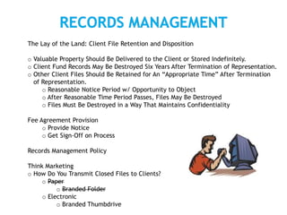 The Lay of the Land: Client File Retention and Disposition
o Valuable Property Should Be Delivered to the Client or Stored Indefinitely.
o Client Fund Records May Be Destroyed Six Years After Termination of Representation.
o Other Client Files Should Be Retained for An “Appropriate Time” After Termination
of Representation.
o Reasonable Notice Period w/ Opportunity to Object
o After Reasonable Time Period Passes, Files May Be Destroyed
o Files Must Be Destroyed in a Way That Maintains Confidentiality
Fee Agreement Provision
o Provide Notice
o Get Sign-Off on Process
Records Management Policy
Think Marketing
o How Do You Transmit Closed Files to Clients?
o Paper
o Branded Folder
o Electronic
o Branded Thumbdrive
 