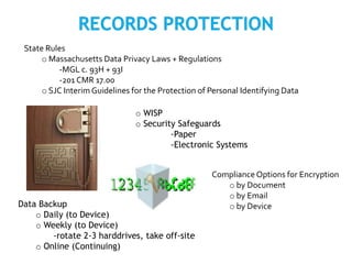 State Rules
o Massachusetts Data Privacy Laws + Regulations
-MGL c. 93H + 93I
-201 CMR 17.00
o SJC InterimGuidelines for the Protection of Personal Identifying Data
Compliance Options for Encryption
o by Document
o by Email
o by Device
o WISP
o Security Safeguards
-Paper
-Electronic Systems
Data Backup
o Daily (to Device)
o Weekly (to Device)
-rotate 2-3 harddrives, take off-site
o Online (Continuing)
 