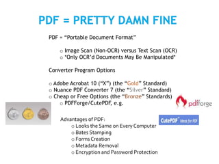 PDF = “Portable Document Format”
o Image Scan (Non-OCR) versus Text Scan (OCR)
o *Only OCR’d Documents May Be Manipulated*
Converter Program Options
o Adobe Acrobat 10 (“X”) (the “Gold” Standard)
o Nuance PDF Converter 7 (the “Silver” Standard)
o Cheap or Free Options (the “Bronze” Standards)
o PDFForge/CutePDF, e.g.
Advantages of PDF:
o Looks the Same on Every Computer
o Bates Stamping
o Forms Creation
o Metadata Removal
o Encryption and Password Protection
 