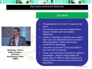 Opening Remarks by the Moderator 
Top trends 
 The generation is no more 10 years but two 
years. 
 We will see more and more collaborations 
between retailers and non-retailers 
happening.. 
 Cloud is a paradigm to abstract your need to 
have your own datacenter and do our back-office 
operations. It takes care of your 
investment in technology. 
 The ante is up for both CTOs and CMOs in 
this new order of business. 
 There is an increasing investment in analytics 
everywhere…abroad a large retailer will 
spend 100s of 1000s of dollars because it’s 
driving all their decision such as the product 
assortment. 
photograph 
Moderator: Vikram 
Adige, Director – 
Business 
Development, India, 
AIMIA 
 