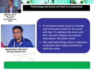 Technology and touch and feel in e-commerce 
Moderator’s 
photograph 
Moderator: Vikram 
Adige, Director – 
Business 
Development, India, 
AIMIA 
Rajesh Nahar, CEO & Co-founder, 
Cbazaar.com 
 E-commerce does have to compete 
with brick-and-mortar for the touch 
and feel. To address the touch and 
feel, we went deeper into product 
description, the photo shoot. 
 We used technology where customers 
could give their measurements for 
clothing online. 
photograph 
 