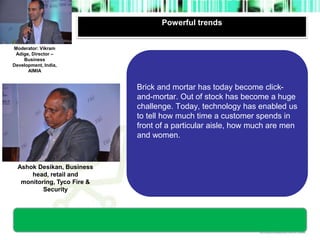 Powerful trends 
Moderator’s 
photograph 
Moderator: Vikram 
Adige, Director – 
Business 
Development, India, 
AIMIA 
Ashok Desikan, Business 
head, retail and 
monitoring, Tyco Fire & 
Security 
Brick and mortar has today become click-and- 
mortar. Out of stock has become a huge 
challenge. Today, technology has enabled us 
to tell how much time a customer spends in 
front of a particular aisle, how much are men 
and women. 
photograph 
 