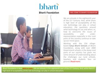 WEL COME TO BHARTI FOUNDATION
We are already in the eighteenth year
of the 21st Century. And, while there
is high level of acceptability of the
role technology can play in school
education; the questions around
what technology to use and when; or,
how to overcome the issues of
accessibility and under-
representation especially in the rural
parts of the country continue to take
up our mind space.
Working with the 254 village-
based Satya Bharti Schools of Bharti
Foundation, along with over 2000
Government schools in the deep rural
parts of our country has given me
some amount of understanding about
the challenges our rural schools,
teachers and students face on
ground.(Read more)
Bharti foundation is best NGO in india . We are already in the eighteenth year of the 21st Century. And, while there is
high level of acceptability of the role technology can play in school education;
 